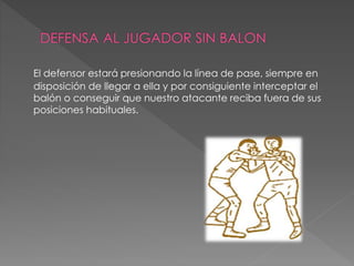El defensor estará presionando la línea de pase, siempre en
disposición de llegar a ella y por consiguiente interceptar el
balón o conseguir que nuestro atacante reciba fuera de sus
posiciones habituales.
 