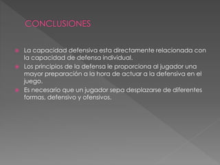  La capacidad defensiva esta directamente relacionada con
la capacidad de defensa individual.
 Los principios de la defensa le proporciona al jugador una
mayor preparación a la hora de actuar a la defensiva en el
juego.
 Es necesario que un jugador sepa desplazarse de diferentes
formas, defensivo y ofensivos.
 