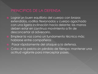  Lograr un buen equilibrio del cuerpo con brazos
extendidos, rodillas flexionadas y cuerpo agachado
con una ligera inclinación hacia delante; las manos
deben estar en continuo movimiento a fin de
desconcertar al adversario.
 Emplear la voz como un fundamento técnico más;
hablarse entre compañeros
 Pasar rápidamente del ataque a la defensa.
 Colocar la pelota sin pérdida de tiempo; mantener una
actitud vigilante para interceptar pases.
 