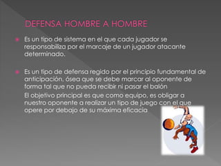  Es un tipo de sistema en el que cada jugador se
responsabiliza por el marcaje de un jugador atacante
determinado.
 Es un tipo de defensa regido por el principio fundamental de
anticipación, ósea que se debe marcar al oponente de
forma tal que no pueda recibir ni pasar el balón
El objetivo principal es que como equipo, es obligar a
nuestro oponente a realizar un tipo de juego con el que
opere por debajo de su máxima eficacia
 