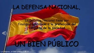 LA DEFENSA NACIONAL,
UN BIEN PÚBLICO
La Defensa, un bien público 1 de 11
La Defensa Nacional tiene por
finalidad contribuir a la protección del
conjunto de la sociedad
 