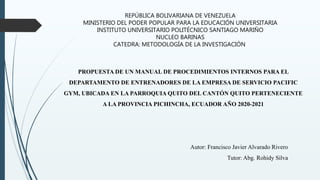 REPÚBLICA BOLIVARIANA DE VENEZUELA
MINISTERIO DEL PODER POPULAR PARA LA EDUCACIÓN UNIVERSITARIA
INSTITUTO UNIVERSITARIO POLITÉCNICO SANTIAGO MARIÑO
NUCLEO BARINAS
CATEDRA: METODOLOGÍA DE LA INVESTIGACIÓN
PROPUESTA DE UN MANUAL DE PROCEDIMIENTOS INTERNOS PARA EL
DEPARTAMENTO DE ENTRENADORES DE LA EMPRESA DE SERVICIO PACIFIC
GYM, UBICADA EN LA PARROQUIA QUITO DEL CANTÓN QUITO PERTENECIENTE
A LA PROVINCIA PICHINCHA, ECUADOR AÑO 2020-2021
Autor: Francisco Javier Alvarado Rivero
Tutor: Abg. Rohidy Silva
 