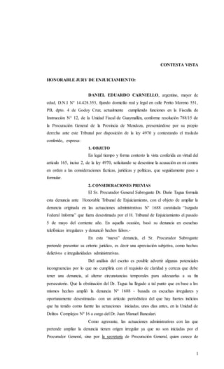 1
CONTESTA VISTA
HONORABLE JURY DE ENJUICIAMIENTO:
DANIEL EDUARDO CARNIELLO, argentino, mayor de
edad, D.N.I Nº 14.428.353, fijando domicilio real y legal en calle Perito Moreno 551,
PB, dpto. 4 de Godoy Cruz, actualmente cumpliendo funciones en la Fiscalía de
Instrucción N° 12, de la Unidad Fiscal de Guaymallén, conforme resolución 788/15 de
la Procuración General de la Provincia de Mendoza, presentándose por su propio
derecho ante este Tribunal por disposición de la ley 4970 y contestando el traslado
conferido, expresa:
1. OBJETO
En legal tiempo y forma contesto la vista conferida en virtud del
artículo 165, inciso 2, de la ley 4970, solicitando se desestime la acusación en mi contra
en orden a las consideraciones fácticas, jurídicas y políticas, que seguidamente paso a
formular.
2. CONSIDERACIONES PREVIAS
El Sr. Procurador General Subrogante Dr. Darío Tagua formula
esta denuncia ante Honorable Tribunal de Enjuiciamiento, con el objeto de ampliar la
denuncia originada en las actuaciones administrativas Nº 1688 caratulada “Juzgado
Federal Informa” que fuera desestimada por el H. Tribunal de Enjuiciamiento el pasado
5 de mayo del corriente año. En aquella ocasión, basó su denuncia en escuchas
telefónicas irregulares y denunció hechos falsos.-
En esta “nueva” denuncia, el Sr. Procurador Subrogante
pretende presentar su criterio jurídico, es decir una apreciación subjetiva, como hechos
delictivos e irregularidades administrativas.
Del análisis del escrito es posible advertir algunas potenciales
incongruencias por lo que no cumpliría con el requisito de claridad y certeza que debe
tener una denuncia, al alterar circunstancias temporales para adecuarlas a su fin
persecutorio. Que la obstinación del Dr. Tagua ha llegado a tal punto que en base a los
mismos hechos amplió la denuncia Nº 1688 - basada en escuchas irregulares y
oportunamente desestimada- con un artículo periodístico del que hay fuertes indicios
que ha tenido como fuente las actuaciones iniciadas, unos días antes, en la Unidad de
Delitos Complejos Nº 16 a cargo del Dr. Juan Manuel Bancalari.
Como agravante, las actuaciones administrativas con las que
pretende ampliar la denuncia tienen origen irregular ya que no son iniciadas por el
Procurador General, sino por la secretaria de Procuración General, quien carece de
 