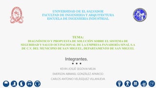 UNIVERSIDAD DE EL SALVADOR
FACULTAD DE INGENIERIA Y ARQUITECTURA
ESCUELA DE INGENIERIA INDUSTRIAL
TEMA:
DIAGNÓSTICO Y PROPUESTA DE SOLUCIÓN SOBRE EL SISTEMA DE
SEGURIDAD Y SALUD OCUPACIONAL DE LA EMPRESA PANADERÍA SINAÍ, S.A
DE C.V. DEL MUNICIPIO DE SAN MIGUEL, DEPARTAMENTO DE SAN MIGUEL
KEVIN JOSUÉ SEGOVIA MEJIA
EMERSON ABIMAEL GONZÁLEZ APARICIO
CARLOS ANTONIO VELÁSQUEZ VILLANUEVA
Integrantes.
 