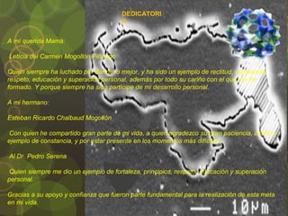 DEDICATORI
A
A mí querida Mamá:
Leticia del Carmen Mogollón Piñango
Quien siempre ha luchado por darme lo mejor, y ha sido un ejemplo de rectitud, constancia,
respeto, educación y superación personal, además por todo su cariño con el que me ha
formado. Y porque siempre ha sido partícipe de mi desarrollo personal.
A mi hermano:
Esteban Ricardo Chalbaud Mogollón
Con quien he compartido gran parte de mi vida, a quien agradezco su gran paciencia, cariño y
ejemplo de constancia, y por estar presente en los momentos más difíciles.
Al Dr. Pedro Serena
Quien siempre me dio un ejemplo de fortaleza, principios, respeto, educación y superación
personal.
Gracias a su apoyo y confianza que fueron parte fundamental para la realización de esta meta
en mi vida.
 