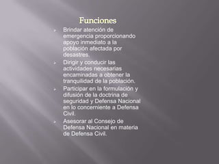    Brindar atención de
    emergencia proporcionando
    apoyo inmediato a la
    población afectada por
    desastres.
   Dirigir y conducir las
    actividades necesarias
    encaminadas a obtener la
    tranquilidad de la población.
   Participar en la formulación y
    difusión de la doctrina de
    seguridad y Defensa Nacional
    en lo concerniente a Defensa
    Civil.
   Asesorar al Consejo de
    Defensa Nacional en materia
    de Defensa Civil.
 