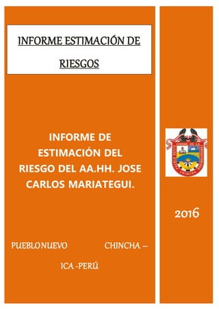 INFORME ESTIMACIÓN DE
RIESGOS
INFORME DE
ESTIMACIÓN DEL
RIESGO DEL AA.HH. JOSE
CARLOS MARIATEGUI.
2016
PUEBLONUEVO CHINCHA –
ICA -PERÚ
 