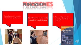 Facilitar la preparación, respuesta y
rehabilitación en caso de desastre.
• Supervisarla preparación,
respuestay rehabilitación en caso
de desastre
Difundir formas de prevención
y cuidado en caso de desastre.
 