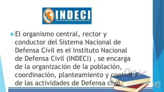 El organismo central, rector y
conductor del Sistema Nacional de
Defensa Civil es el Instituto Nacional
de Defensa Civil (INDECI) , se encarga
de la organización de la población,
coordinación, planteamiento y control
de las actividades de Defensa civil.
 