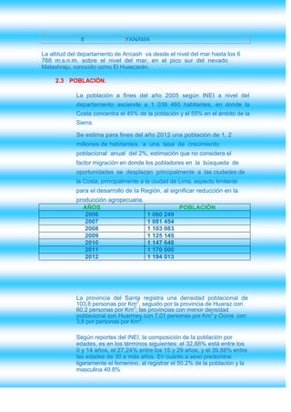 8                 YANAMA

La altitud del departamento de Ancash va desde el nivel del mar hasta los 6
768 m.s.n.m. sobre el nivel del mar, en el pico sur del nevado
Matashraju, conocido como El Huascarán.

     2.3 POBLACIÓN.

             La población a fines del año 2005 según INEI a nivel del
             departamento asciende a 1 039 460 habitantes, en donde la
             Costa concentra el 45% de la población y el 55% en el ámbito de la
             Sierra.

             Se estima para fines del año 2012 una población de 1, 2
             millones de habitantes, a una tasa de crecimiento
             poblacional anual del 2%, estimación que no considera el
             factor migración en donde los pobladores en la búsqueda de
             oportunidades se desplazan principalmente a las ciudades de
             la Costa, principalmente a la ciudad de Lima, aspecto limitante
             para el desarrollo de la Región, al significar reducción en la
             producción agropecuaria.
               AÑOS                                  POBLACIÓN
                2006                    1 060 249
                2007                    1 081 454
                2008                    1 103 083
                2009                    1 125 145
                2010                    1 147 648
                2011                    1 170 600
                2012                    1 194 013




             La provincia del Santa registra una densidad poblacional de
             103,8 personas por Km2, seguido por la provincia de Huaraz con
             60.2 personas por Km2; las provincias con menor densidad
             poblacional son Huarmey con 7,01 personas por Km2 y Ocros con
             3,8 por personas por Km2.

             Según reportes del INEI, la composición de la población por
             edades, es en los términos siguientes: el 32,88% está entre los
             0 y 14 años, el 27.24% entre los 15 y 29 años, y el 39,88% entre
             las edades de 30 a más años. En cuanto a sexo predomina
             ligeramente el femenino, al registrar el 50.2% de la población y la
             masculina 49.8%
 