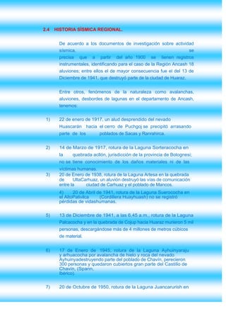 2.4   HISTORIA SÍSMICA REGIONAL.


       De acuerdo a los documentos de investigación sobre actividad
       sísmica,                                                       se
       precisa que a partir del año 1900 se tienen registros
       instrumentales, identificando para el caso de la Región Ancash 18
       aluviones; entre ellos el de mayor consecuencia fue el del 13 de
       Diciembre de 1941, que destruyó parte de la ciudad de Huaraz.


       Entre otros, fenómenos de la naturaleza como avalanchas,
       aluviones, desbordes de lagunas en el departamento de Ancash,
       tenemos:


 1)    22 de enero de 1917, un alud desprendido del nevado
       Huascarán hacia el cerro de Puchgoj se precipitó arrasando
       parte de los       poblados de Sacas y Ranrahirca.


 2)    14 de Marzo de 1917, rotura de la Laguna Sorteracocha en
       la    quebrada acllón, jurisdicción de la provincia de Bolognesi;
       no se tiene conocimiento de los daños materiales ni de las
       víctimas humanas.
 3)    20 de Enero de 1938, rotura de la Laguna Artesa en la quebrada
       de     UltaCarhuaz, un aluvión destruyó las vías de comunicación
       entre la     ciudad de Carhuaz y el poblado de Mancos.
       4)     20 de Abril de 1941, rotura de la Laguna Suerococha en
       el AltoPativilca    (Cordillera Huayhuash) no se registró
       pérdidas de vidashumanas.


 5)    13 de Diciembre de 1941, a las 6,45 a.m., rotura de la Laguna
       Palcacocha y en la quebrada de Cojup hacia Huaraz murieron 5 mil
       personas, descargándose más de 4 millones de metros cúbicos
       de material.


 6)    17 de Enero de 1945, rotura de la Laguna Ayhuinyaraju
       y arhuacocha por avalancha de hielo y roca del nevado
       Ayhuinyadestruyendo parte del poblado de Chavín, perecieron
       300 personas y quedaron cubiertos gran parte del Castillo de
       Chavín, (Spann,
       Ibérico).

 7)    20 de Octubre de 1950, rotura de la Laguna Juancarurish en
 