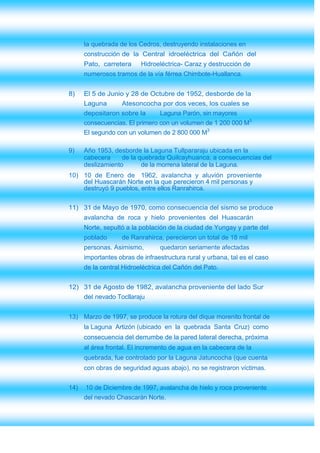 la quebrada de los Cedros, destruyendo instalaciones en
      construcción de la Central idroeléctrica del Cañón del
      Pato, carretera     Hidroeléctrica- Caraz y destrucción de
      numerosos tramos de la vía férrea Chimbote-Huallanca.


8)    El 5 de Junio y 28 de Octubre de 1952, desborde de la
      Laguna      Atesoncocha por dos veces, los cuales se
      depositaron sobre la      Laguna Parón, sin mayores
      consecuencias. El primero con un volumen de 1 200 000 M3
      El segundo con un volumen de 2 800 000 M3

9)    Año 1953, desborde la Laguna Tullpararaju ubicada en la
      cabecera     de la quebrada Quilcayhuanca, a consecuencias del
      deslizamiento       de la morrena lateral de la Laguna.
10) 10 de Enero de 1962, avalancha y aluvión proveniente
    del Huascarán Norte en la que perecieron 4 mil personas y
    destruyó 9 pueblos, entre ellos Ranrahirca.

11) 31 de Mayo de 1970, como consecuencia del sismo se produce
      avalancha de roca y hielo provenientes del Huascarán
      Norte, sepultó a la población de la ciudad de Yungay y parte del
      poblado      de Ranrahirca, perecieron un total de 18 mil
      personas. Asimismo,        quedaron seriamente afectadas
      importantes obras de infraestructura rural y urbana, tal es el caso
      de la central Hidroeléctrica del Cañón del Pato.


12) 31 de Agosto de 1982, avalancha proveniente del lado Sur
      del nevado Tocllaraju


13) Marzo de 1997, se produce la rotura del dique morenito frontal de
      la Laguna Artizón (ubicado en la quebrada Santa Cruz) como
      consecuencia del derrumbe de la pared lateral derecha, próxima
      al área frontal. El incremento de agua en la cabecera de la
      quebrada, fue controlado por la Laguna Jatuncocha (que cuenta
      con obras de seguridad aguas abajo), no se registraron víctimas.


14)   10 de Diciembre de 1997, avalancha de hielo y roca proveniente
      del nevado Chascarán Norte.
 