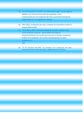 15) 18 de Noviembre de 2001, se desborda el agua de la Laguna
     Mullaca, por encima de la presa de seguridad, como
     consecuencia de una avalancha de hielo, proveniente del glaciar
     Vallunarraju Sur, sin registrarse víctimas.


16) Abril 2002, avalancha de roca y material de escombros sobre la
     Laguna Safuna Alta.
17) 19 de Marzo 2003, derrumbe parcial de la parte posterior de la
     morrena lateral izquierda aguas abajo de la laguna
     Palcacocha(Oeste de Huaraz) que provocó el rebalse, quedando
     el 60% de la población de Huaraz desabastecida de agua
     potable por 6
     días.

18) 14 de Octubre del 2003, se produce una avalancha de hielo
    proveniente del nevado Huandoy, registrándose 9 víctimas.
 