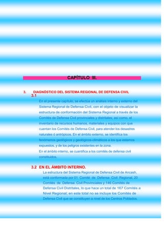CAPÍTULO III.


3.    DIAGNÓSTICO DEL SISTEMA REGIONAL DE DEFENSA CIVIL
     3.1
           En el presente capítulo, se efectúa un análisis interno y externo del
           Sistema Regional de Defensa Civil, con el objeto de visualizar la
           estructura de conformación del Sistema Regional a través de los
           Comités de Defensa Civil provinciales y distritales; así como, el
           inventario de recursos humanos, materiales y equipos con que
           cuentan los Comités de Defensa Civil, para atender los desastres
           naturales ó antrópicos. En el ámbito externo, se identifica los
           fenómenos geológicos y geológicos-climáticos a los que estamos
           expuestos, y de los peligros existentes en la zona.
           En el ámbito interno, se cuantifica a los comités de defensa civil
           constituidos.


     3.2 EN EL ÁMBITO INTERNO.
             La estructura del Sistema Regional de Defensa Civil de Ancash,
             está conformada por 01 Comité de Defensa Civil Regional, 20
             Comités de Defensa Civil Provinciales y 146 Comités de
             Defensa Civil Distritales, lo que hace un total de 167 Comités a
             Nivel Regional; en este total no se incluye los Comités de
             Defensa Civil que se constituyen a nivel de los Centros Poblados.
 