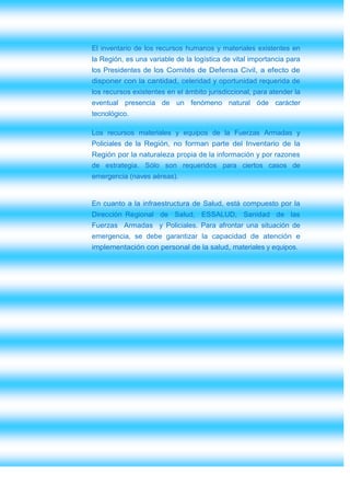 El inventario de los recursos humanos y materiales existentes en
la Región, es una variable de la logística de vital importancia para
los Presidentes de los Comités de Defensa Civil, a efecto de
disponer con la cantidad, celeridad y oportunidad requerida de
los recursos existentes en el ámbito jurisdiccional, para atender la
eventual presencia de un fenómeno natural óde carácter
tecnológico.

Los recursos materiales y equipos de la Fuerzas Armadas y
Policiales de la Región, no forman parte del Inventario de la
Región por la naturaleza propia de la información y por razones
de estrategia. Sólo son requeridos para ciertos casos de
emergencia (naves aéreas).


En cuanto a la infraestructura de Salud, está compuesto por la
Dirección Regional de Salud, ESSALUD, Sanidad de las
Fuerzas Armadas y Policiales. Para afrontar una situación de
emergencia, se debe garantizar la capacidad de atención e
implementación con personal de la salud, materiales y equipos.
 