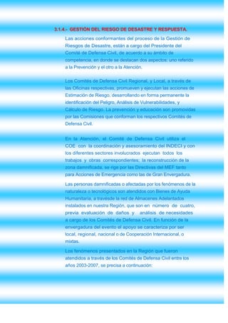 3.1.4.- GESTIÓN DEL RIESGO DE DESASTRE Y RESPUESTA.
    Las acciones conformantes del proceso de la Gestión de
    Riesgos de Desastre, están a cargo del Presidente del
    Comité de Defensa Civil, de acuerdo a su ámbito de
    competencia, en donde se destacan dos aspectos: uno referido
    a la Prevención y el otro a la Atención.


    Los Comités de Defensa Civil Regional, y Local, a través de
    las Oficinas respectivas, promueven y ejecutan las acciones de
    Estimación de Riesgo, desarrollando en forma permanente la
    identificación del Peligro, Análisis de Vulnerabilidades, y
    Cálculo de Riesgo. La prevención y educación son promovidas
    por las Comisiones que conforman los respectivos Comités de
    Defensa Civil.


    En la Atención, el Comité de Defensa Civil utiliza el
    COE con la coordinación y asesoramiento del INDECI y con
    los diferentes sectores involucrados ejecutan todos los
    trabajos y obras correspondientes; la reconstrucción de la
    zona damnificada, se rige por las Directivas del MEF tanto
    para Acciones de Emergencia como las de Gran Envergadura.

    Las personas damnificadas o afectadas por los fenómenos de la
    naturaleza o tecnológicos son atendidos con Bienes de Ayuda
    Humanitaria, a travésde la red de Almacenes Adelantados
    instalados en nuestra Región, que son en número de cuatro,
    previa evaluación de daños y          análisis de necesidades
    a cargo de los Comités de Defensa Civil. En función de la
    envergadura del evento el apoyo se caracteriza por ser
    local, regional, nacional o de Cooperación Internacional, o
    mixtas.

    Los fenómenos presentados en la Región que fueron
    atendidos a través de los Comités de Defensa Civil entre los
    años 2003-2007, se precisa a continuación:
 