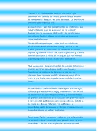 000 m.s.n.m. suelen ocurrir heladas nocturnas que
destruyen los campos de cultivo pordescensos bruscos
de temperatura después de días soleados. La emperatura
ambiental desciende bajo cero.

Deslizamientos.- Son los deslizamientos de materiales que
recubren laderas que se producen en la estación
lluviosa con la constante obstrucción de carreteras por
derrumbes y “llocllas” o lavas torrenciales, erróneamente
denominados huaycos.

Sismos.- Un riesgo siempre posible son los movimientos
sísmicos que desencadenan derrumbes y caída de rocas
sueltas que están acumuladasen las vertientes o laderas;
originan igualmente caídas de cornisas glaciares y pueden
también ocasionar la rotura de los diques que han formado
lagunas propiciando el inicio de aluviones destructivos.


Alud- Avalancha.- Desprendimientos de cornisas de hielo que
originan aluviones como los que destruyeron Yungay y
Ranrahirca. La existencia de lagunas al pie de los
glaciares han causado también aluviones catastróficos
como el que destruyó un importante sector de la ciudad de
Huaraz.


Aluvión.- Desplazamiento violento de una gran masa de agua,
como los que destruyeron Yungay y Ranrahirca, con mezcla
de sedimentos de variada granulometría y bloques de roca
de grandes dimensiones. Se desplazan con gran velocidad
a través de las quebradas o valles en pendiente, debido a
la rotura de diques naturales y/o artificiales o
desembalse súbito de lagunas, o intensas precipitaciones en
las partes altas de los valles y quebradas.


Derrumbes.- Existen numerosas quebradas que en la estación
de verano funcionan como colectoras y conductoras de lavas
torrenciales o llocllas, interrumpiendo constantemente el
 