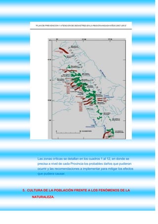 Las zonas críticas se detallan en los cuadros 1 al 12, en donde se
       precisa a nivel de cada Provincia los probables daños que pudieran
       ocurrir y las recomendaciones a implementar para mitigar los efectos
       que pudiera causar.




5. CULTURA DE LA POBLACIÓN FRENTE A LOS FENÓMENOS DE LA

    NATURALEZA.
 