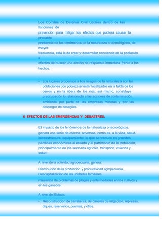 Los Comités de Defensa Civil Locales dentro de las
       funciones de
       prevención para mitigar los efectos que pudiera causar la
       probable
       presencia de los fenómenos de la naturaleza o tecnológicos, de
       mayor
       frecuencia, está la de crear y desarrollar conciencia en la población
       a
       efectos de buscar una acción de respuesta inmediata frente a los
       hechos.


       • Los lugares propensos a los riesgos de la naturaleza son las
           poblaciones con pobreza al estar localizados en la falda de los
           cerros y en la ribera de los ríos; así mismo, constituye
           preocupación lo relacionado a las acciones de contaminación
           ambiental por parte de las empresas mineras y por las
           descargas de desagües.


6 EFECTOS DE LAS EMERGENCIAS Y DESASTRES.


       El impacto de los fenómenos de la naturaleza o tecnológicos,
       genera una serie de efectos adversos, como es, a la vida, salud,
       infraestructura, equipamiento, lo que se traduce en grandes
       pérdidas económicas al estado y al patrimonio de la población,
       principalmente en los sectores agrícola, transporte, vivienda y
       salud.

       A nivel de la actividad agropecuaria, genera:
       Disminución de la producción y productividad agropecuaria.
       Descapitalización de las unidades familiares.
       Presencia de problemas de plagas y enfermedades en los cultivos y
       en los ganados.

       A nivel del Estado:
       • Reconstrucción de carreteras, de canales de irrigación, represas,
           diques, reservorios, puentes, y otros.
 