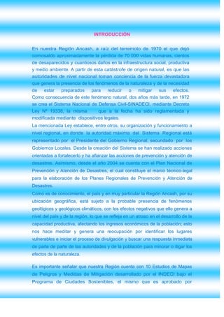 INTRODUCCIÓN


En nuestra Región Ancash, a raíz del terremoto de 1970 el que dejó
comosaldo aproximadamente la pérdida de 70 000 vidas humanas, cientos
de desaparecidos y cuantiosos daños en la infraestructura social, productiva
y medio ambiente. A partir de esta catástrofe de origen natural, es que las
autoridades de nivel nacional toman conciencia de la fuerza devastadora
que genera la presencia de los fenómenos de la naturaleza y de la necesidad
de    estar    preparados      para    reducir    o    mitigar    sus     efectos.
Como consecuencia de este fenómeno natural, dos años más tarde, en 1972
se crea el Sistema Nacional de Defensa Civil-SINADECI, mediante Decreto
Ley Nº 19338, la misma            que a la fecha ha sido reglamentada y
modificada mediante dispositivos legales.
La mencionada Ley establece, entre otros, su organización y funcionamiento a
nivel regional, en donde la autoridad máxima del Sistema Regional está
representado por el Presidente del Gobierno Regional, secundado por los
Gobiernos Locales. Desde la creación del Sistema se han realizado acciones
orientadas a fortalecerlo y ha afianzar las acciones de prevención y atención de
desastres. Asimismo, desde el año 2004 se cuenta con el Plan Nacional de
Prevención y Atención de Desastres, el cual constituye el marco técnico-legal
para la elaboración de los Planes Regionales de Prevención y Atención de
Desastres.
Como es de conocimiento, el país y en muy particular la Región Ancash, por su
ubicación geográfica, está sujeto a la probable presencia de fenómenos
geológicos y geológicos climáticos, con los efectos negativos que ello genera a
nivel del país y de la región, lo que se refleja en un atraso en el desarrollo de la
capacidad productiva, afectando los ingresos económicos de la población; esto
nos hace meditar y genera una reocupación por identificar los lugares
vulnerables e iniciar el proceso de divulgación y buscar una respuesta inmediata
de parte de parte de las autoridades y de la población para minorar o itigar los
efectos de la naturaleza.

Es importante señalar que nuestra Región cuenta con 10 Estudios de Mapas
de Peligros y Medidas de Mitigación desarrollado por el INDECI bajo el
Programa de Ciudades Sostenibles, el mismo que es aprobado por
 