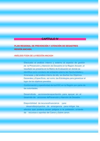 CAPÍTULO IV

PLAN REGIONAL DE PREVENCIÓN Y ATENCIÓN DE DESASTRES
REGIÓN ANCASH.


ANÁLISIS FODA DE LA REGIÓN ANCASH


        Efectuado el análisis interno y externo al aspecto de gestión
        de la Prevención y Atención de Desastre en la Región Ancash, el
        resultado se presenta en la Matriz de Evaluación en donde se
        identifica como corolario del ambiente externo las Oportunidades y
        Amenazas, y del análisis interno de ello, se diseñan los Objetivos
        Generales y Específicos, así como, las Estrategias para garantizar el
        logro de los objetivos previstos.
        Conformación y operatividad de losCDC en la Región por parte de
        las autoridades.

        Desarrollode       accionesdecapacitación para apoyar en el
        desarrollo de acciones dePrevención y Atención de Desastre.

        Disponibilidad de recursosfinancieros      para
             desarrollarproyectos de emergencia para mitigar los
        efectos que pudiera causar peligros a la población, a través
        de     recursos o aportes del Canon y Sobre canon.
 