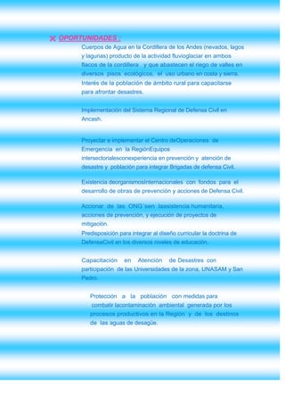  OPORTUNIDADES :
       Cuerpos de Agua en la Cordillera de los Andes (nevados, lagos
       y lagunas) producto de la actividad fluvioglaciar en ambos
       flacos de la cordillera y que abastecen el riego de valles en
       diversos pisos ecológicos, el uso urbano en costa y sierra.
       Interés de la población de ámbito rural para capacitarse
       para afrontar desastres.


       Implementación del Sistema Regional de Defensa Civil en
       Ancash.


       Proyectar e implementar el Centro deOperaciones de
       Emergencia en la RegiónEquipos
       intersectorialesconexperiencia en prevención y atención de
       desastre y población para integrar Brigadas de defensa Civil.

       Existencia deorganismosInternacionales con fondos para el
       desarrollo de obras de prevención y acciones de Defensa Civil.

       Accionar de las ONG´sen laasistencia humanitaria,
       acciones de prevención, y ejecución de proyectos de
       mitigación.
       Predisposición para integrar al diseño curricular la doctrina de
       DefensaCivil en los diversos niveles de educación.


       Capacitación     en    Atención     de Desastres con
       participación de las Universidades de la zona, UNASAM y San
       Pedro.


          Protección a la población con medidas para
           combatir lacontaminación ambiental generada por los
          procesos productivos en la Región y de los destinos
          de las aguas de desagüe.
 
