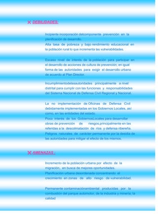  DEBILIDADES:


       Incipiente incorporación delcomponente prevención en la
       planificación de desarrollo.
       Alta tasa de pobreza y bajo rendimiento educacional en
       la población rural lo que incrementa las vulnerabilidades.


       Escaso nivel de interés de la población para participar en
       el desarrollo de acciones de cultura de prevención; en igual
       forma de las autoridades para exigir el desarrollo urbano
       de acuerdo al Plan Director.

       Incumplimientodelasautoridades principalmente a nivel
       distrital para cumplir con las funciones y responsabilidades
       del Sistema Nacional de Defensa Civil Regional y Nacional.


       La no implementación de Oficinas de Defensa Civil
       debidamente implementadas en los Gobiernos Locales, así
       como, en las entidades del estado.
       Poco interés de los GobiernosLocales para desarrollar
       obras de prevención      de    riesgos,principalmente en las
       referidas a la descolmatación de ríos y defensa ribereña.
       Peligros naturales de carácter permanente por la desidia de
       las autoridades para mitigar el efecto de los mismos.



 AMENAZAS :

       Incremento de la población urbana por efecto de la
       migración, en busca de mejores oportunidades.
       Planificación urbana desordenada concentrando el
       crecimiento en zonas de alto riesgo de vulnerabilidad.


       Permanente contaminaciónambiental producidas por la
       combustión del parque automotor, de la industria y minería; la
       calidad
 