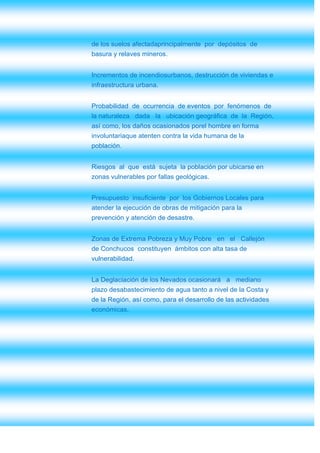 de los suelos afectadaprincipalmente por depósitos de
basura y relaves mineros.


Incrementos de incendiosurbanos, destrucción de viviendas e
infraestructura urbana.


Probabilidad de ocurrencia de eventos por fenómenos de
la naturaleza dada la ubicación geográfica de la Región,
así como, los daños ocasionados porel hombre en forma
involuntariaque atenten contra la vida humana de la
población.


Riesgos al que está sujeta la población por ubicarse en
zonas vulnerables por fallas geológicas.


Presupuesto insuficiente por los Gobiernos Locales para
atender la ejecución de obras de mitigación para la
prevención y atención de desastre.


Zonas de Extrema Pobreza y Muy Pobre en el Callejón
de Conchucos constituyen ámbitos con alta tasa de
vulnerabilidad.


La Deglaciación de los Nevados ocasionará a mediano
plazo desabastecimiento de agua tanto a nivel de la Costa y
de la Región, así como, para el desarrollo de las actividades
económicas.
 