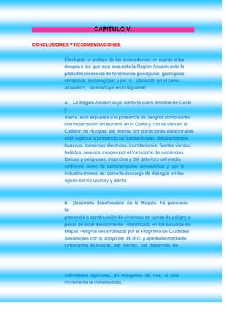 CAPITULO V.

CONCLUSIONES Y RECOMENDACIONES.


           Efectuado el análisis de los antecedentes en cuanto a los
           riesgos a los que está expuesta la Región Ancash ante la
           probable presencia de fenómenos geológicos, geológicos-
           climáticos, tecnológicos, y por la ubicación en el cono
           aluviónico, se concluye en lo siguiente:


           a. La Región Ancash cuyo territorio cubre ámbitos de Costa
           y
           Sierra, está expuesta a la presencia de peligros como sismo
           con repercusión en tsunami en la Costa y con aluvión en el
           Callejón de Huaylas; así mismo, por condiciones estacionales
           está sujeto a la presencia de fuertes lluvias, deslizamientos,
           huaycos, tormentas eléctricas, inundaciones, fuertes vientos,
           heladas, sequías, riesgos por el transporte de sustancias
           tóxicas y peligrosas, incendios y del deterioro del medio
           ambiente como la contaminación atmosférica y por la
           industria minera así como la descarga de desagüe en las
           aguas del río Quilcay y Santa.



           b. Desarrollo desarticulado de la Región, ha generado
           la
           presencia o construcción de viviendas en zonas de peligro a
           pesar de estar debidamente identificado en los Estudios de
           Mapas Peligros desarrollados por el Programa de Ciudades
           Sostenibles con el apoyo del INDECI y aprobado mediante
           Ordenanza Municipal; así mismo, del desarrollo de




           actividades agrícolas, en márgenes de ríos, lo cual
           incrementa la vulnerabilidad.
 