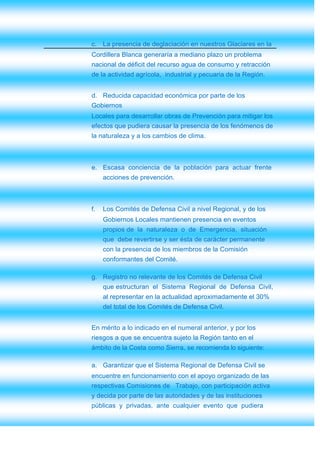 c. La presencia de deglaciación en nuestros Glaciares en la
Cordillera Blanca generaría a mediano plazo un problema
nacional de déficit del recurso agua de consumo y retracción
de la actividad agrícola, industrial y pecuaria de la Región.


d. Reducida capacidad económica por parte de los
Gobiernos
Locales para desarrollar obras de Prevención para mitigar los
efectos que pudiera causar la presencia de los fenómenos de
la naturaleza y a los cambios de clima.



e. Escasa conciencia de la población para actuar frente
     acciones de prevención.



f.   Los Comités de Defensa Civil a nivel Regional, y de los
     Gobiernos Locales mantienen presencia en eventos
     propios de la naturaleza o de Emergencia, situación
     que debe revertirse y ser ésta de carácter permanente
     con la presencia de los miembros de la Comisión
     conformantes del Comité.

g. Registro no relevante de los Comités de Defensa Civil
     que estructuran el Sistema Regional de Defensa Civil,
     al representar en la actualidad aproximadamente el 30%
     del total de los Comités de Defensa Civil.


En mérito a lo indicado en el numeral anterior, y por los
riesgos a que se encuentra sujeto la Región tanto en el
ámbito de la Costa como Sierra, se recomienda lo siguiente:

a. Garantizar que el Sistema Regional de Defensa Civil se
encuentre en funcionamiento con el apoyo organizado de las
respectivas Comisiones de Trabajo, con participación activa
y decida por parte de las autoridades y de las instituciones
públicas y privadas, ante cualquier evento que pudiera
 