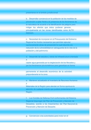presentarse en el ámbito jurisdiccional


b. Desarrollar conciencia en la población de las medidas de
prevención a optar frente a la presencia de los fenómenos de
la naturaleza de acuerdo a la identificación de peligros para
mitigar los efectos que éstos pudieran generar,
principalmente en las zonas identificadas como ALTO
RIESGO.


c. Necesidad de incorporar en el Presupuesto del Gobierno
Regional los fondos necesarios que permitan ejecutar
oportunamente obras de prevención lo cual inducirá a la
reducción de la vulnerabilidad en salvaguarda de la vida de la
población y del patrimonio.


d. Desarrollo de estudios y obras de infraestructura orientada
a
captar agua generada por la deglaciación de los Nevados y
por los fenómenos pluviométricos para garantizar en forma


permanente el desarrollo económico de la actividad
preponderante en la zona.


e. Mantener actualizado el Inventario de Recursos Humanos
y
Materiales de la Región para atender en forma oportuna la
atención de cualquier evento que pudiera presentarse en la
Región.


f.   Los Comités de Defensa Civil conformantes del Sistema
Regional dispongan del Plan de Prevención y Atención de
Desastres, acorde a los lineamientos del Plan Nacional de
Prevención y Atención de Desastre.



g. Concienciar a las autoridades para incluir en el
 