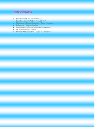 BIBLIOGRAFIA

 Enciclopedia L.N.S. " EDIBOSCO "
 Enciclopedia de la Vida. " VictorCivita "
 Manual de Información para la " Junta Provincial
 Folletos de Primeros Auxilios.
 Manual del Conductor " Comisión de Tránsito
 De la Provincia del Guayas "
 Medidas Ante Desastres " Diario El Universo "
 