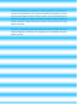 Ordenanza Municipal por los Gobiernos Locales respectivos y se encuentra en
proceso de implementación; esto nos permite identificar los proyectos y obras a
ejecutar para mitigar los efectos. Estos estudios, cubren principalmente los
ámbitos del Callejón de Huaylas (localidades de Recuay, Catac, Ticapampa,
Huaraz, Carhuaz, Yungay, Ranrahirca y Caraz) y las provincias de la costa
(Santa y Huarmey).


Asimismo, consideramos importante indicar que en el año 2006, se crea el
Sistema Regional de Defensa Civil integrado por las entidades del sector
público y privado.
 