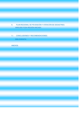8.     PLAN REGIONAL DE PEVENCIÓN Y ATENCIÓN DE DESASTRES.
      ANÁLISIS FODA REGIÓN ANCASH.




V.-    CONCLUSIONES Y RECOMENDACIONES.

      BIBLIOGRAFIA


ANEXOS.
 