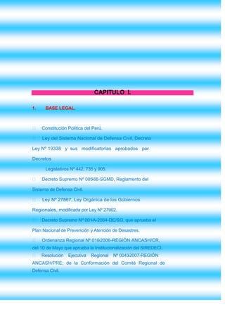 CAPITULO I.

1.    BASE LEGAL.



    Constitución Política del Perú.

    Ley del Sistema Nacional de Defensa Civil, Decreto

Ley Nº 19338 y sus modificatorias aprobados por

Decretos

      Legislativos Nº 442, 735 y 905.

    Decreto Supremo Nº 005-88-SGMD, Reglamento del

Sistema de Defensa Civil.

    Ley Nº 27867, Ley Orgánica de los Gobiernos

Regionales, modificada por Ley Nº 27902.

    Decreto Supremo Nº 001-A-2004-DE/SG, que aprueba el

Plan Nacional de Prevención y Atención de Desastres.

    Ordenanza Regional Nº 010-2006-REGIÓN ANCASH/CR,
del 10 de Mayo que aprueba la Institucionalización del SIREDECI.
    Resolución   Ejecutiva   Regional   Nº 0043-2007-REGIÓN
ANCASH/PRE; de la Conformación del Comité Regional de
Defensa Civil.
 