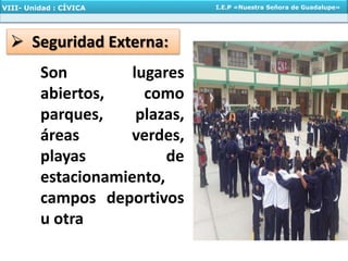  Seguridad Externa:
Son lugares
abiertos, como
parques, plazas,
áreas verdes,
playas de
estacionamiento,
campos deportivos
u otra
VIII- Unidad : CÍVICA I.E.P «Nuestra Señora de Guadalupe»
 