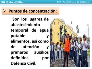 VIII- Unidad : CÍVICA I.E.P «Nuestra Señora de Guadalupe»
 Puntos de concentración:
Son los lugares de
abastecimiento
temporal de agua
potable y
alimentos, así como
de atención y
primeros auxilios
definidos por
Defensa Civil.
 