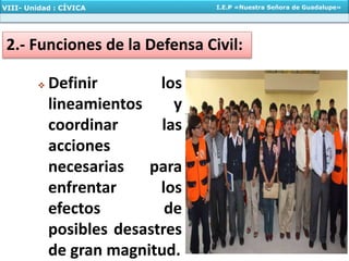  Definir los
lineamientos y
coordinar las
acciones
necesarias para
enfrentar los
efectos de
posibles desastres
de gran magnitud.
2.- Funciones de la Defensa Civil:
VIII- Unidad : CÍVICA I.E.P «Nuestra Señora de Guadalupe»
 
