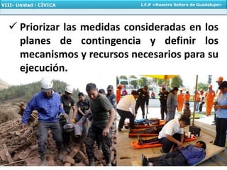  Priorizar las medidas consideradas en los
planes de contingencia y definir los
mecanismos y recursos necesarios para su
ejecución.
VIII- Unidad : CÍVICA I.E.P «Nuestra Señora de Guadalupe»
 