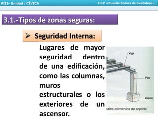 3.1.-Tipos de zonas seguras:
 Seguridad Interna:
Lugares de mayor
seguridad dentro
de una edificación,
como las columnas,
muros
estructurales o los
exteriores de un
ascensor.
VIII- Unidad : CÍVICA I.E.P «Nuestra Señora de Guadalupe»
 