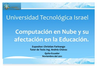 Universidad Tecnológica Israel

  Computación en Nube y su
  afectación en la Educación.
          Expositor: Christian Farinango
        Tutor de Tesis: Ing. Andrés Chávez
                      Quito-Ecuador
                   Noviembre del 2011
 