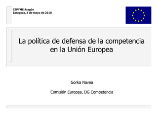 La política de defensa de la competencia en la Unión Europea Gorka Navea Comisión Europea, DG Competencia CEPYME Aragón Zaragoza, 6 de mayo de 2010 