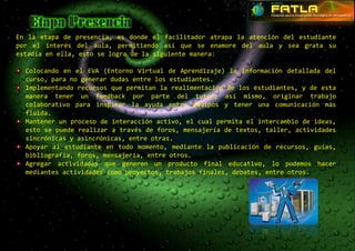 En la etapa de presencia, es donde el facilitador atrapa la atención del estudiante
por el interés del aula, permitiendo así que se enamore del aula y sea grata su
estadía en ella, esto se logra de la siguiente manera:

  Colocando en el EVA (Entorno Virtual de Aprendizaje) la información detallada del
  curso, para no generar dudas entre los estudiantes.
  Implementando recursos que permitan la realimentación de los estudiantes, y de esta
  manera tener un feedback por parte del tutor; así mismo, originar trabajo
  colaborativo para inspirar la ayuda entre equipos y tener una comunicación más
  fluida.
  Mantener un proceso de interacción activo, el cual permita el intercambio de ideas,
  esto se puede realizar a través de foros, mensajería de textos, taller, actividades
  sincrónicas y asincrónicas, entre otras.
  Apoyar al estudiante en todo momento, mediante la publicación de recursos, guías,
  bibliografía, foros, mensajería, entre otros.
  Agregar actividades que generen un producto final educativo, lo podemos hacer
  mediantes actividades como proyectos, trabajos finales, debates, entre otros.
 