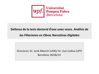 Defensa de la tesis doctoral Érase unas veces. Análisis de
las Filiaciones en Obras Narrativas Digitales
Directores: Dr. Jordi Alberich (UGR)/ Dr. Lluís Codina (UPF)
Barcelona, 06/06/14
 