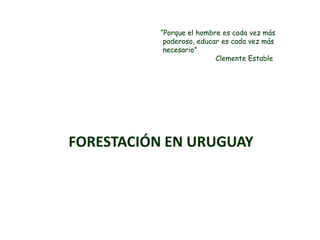 “Porque el hombre es cada vez más
           poderoso, educar es cada vez más
           necesario”
                          Clemente Estable




FORESTACIÓN EN URUGUAY
 