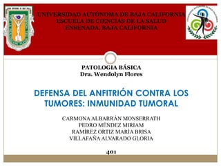 UNIVERSIDAD AUTÓNOMA DE BAJA CALIFORNIA
ESCUELA DE CIENCIAS DE LA SALUD
ENSENADA, BAJA CALIFORNIA

PATOLOGIA BÁSICA
Dra. Wendolyn Flores

DEFENSA DEL ANFITRIÓN CONTRA LOS
TUMORES: INMUNIDAD TUMORAL
CARMONA ALBARRÁN MONSERRATH
PEDRO MÉNDEZ MIRIAM
RAMÍREZ ORTIZ MARÍA BRISA
VILLAFAÑA ALVARADO GLORIA
401

 