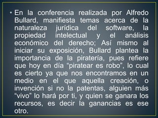 • En la conferencia realizada por Alfredo 
Bullard, manifiesta temas acerca de la 
naturaleza jurídica del software, la 
propiedad intelectual y el análisis 
económico del derecho; Así mismo al 
iniciar su exposición, Bullard plantea la 
importancia de la piratería, pues refiere 
que hoy en día “piratear es robo”, lo cual 
es cierto ya que nos encontramos en un 
medio en el que aquella creación, o 
invención si no la patentas, alguien más 
“vivo” lo hará por ti, y quien se ganara los 
recursos, es decir la ganancias es ese 
otro. 
 