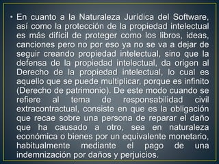 • En cuanto a la Naturaleza Jurídica del Software, 
así como la protección de la propiedad intelectual 
es más difícil de proteger como los libros, ideas, 
canciones pero no por eso ya no se va a dejar de 
seguir creando propiedad intelectual, sino que la 
defensa de la propiedad intelectual, da origen al 
Derecho de la propiedad intelectual, lo cual es 
aquello que se puede multiplicar, porque es infinito 
(Derecho de patrimonio). De este modo cuando se 
refiere al tema de responsabilidad civil 
extracontractual, consiste en que es la obligación 
que recae sobre una persona de reparar el daño 
que ha causado a otro, sea en naturaleza 
económica o bienes por un equivalente monetario, 
habitualmente mediante el pago de una 
indemnización por daños y perjuicios. 
 