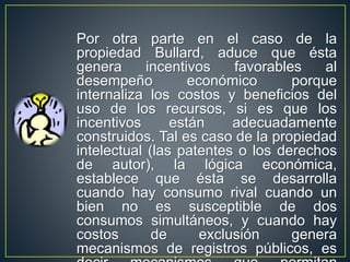 Por otra parte en el caso de la 
propiedad Bullard, aduce que ésta 
genera incentivos favorables al 
desempeño económico porque 
internaliza los costos y beneficios del 
uso de los recursos, si es que los 
incentivos están adecuadamente 
construidos. Tal es caso de la propiedad 
intelectual (las patentes o los derechos 
de autor), la lógica económica, 
establece que ésta se desarrolla 
cuando hay consumo rival cuando un 
bien no es susceptible de dos 
consumos simultáneos, y cuando hay 
costos de exclusión genera 
mecanismos de registros públicos, es 
decir mecanismos que permitan 
 