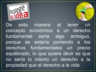 De esta manera al tener un 
concepto económico a un derecho 
fundamental sería algo ambiguo, 
porque se estaría poniendo a los 
derechos fundamentales un precio 
equilibrado, lo que quiere decir es que 
no sería lo mismo un derecho a la 
propiedad que el derecho a la vida. 
 